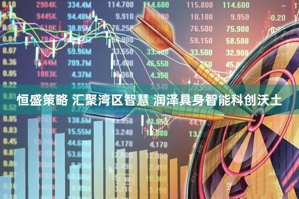 恒盛策略 汇聚湾区智慧 润泽具身智能科创沃土