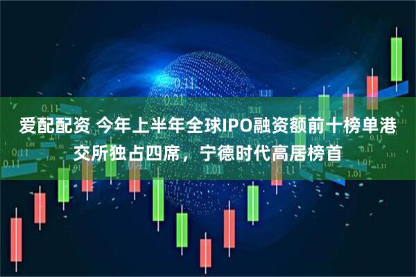 爱配配资 今年上半年全球IPO融资额前十榜单港交所独占四席，宁德时代高居榜首