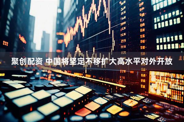 聚创配资 中国将坚定不移扩大高水平对外开放