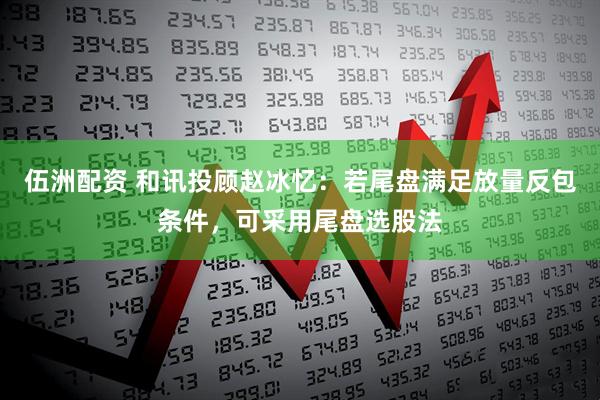 伍洲配资 和讯投顾赵冰忆：若尾盘满足放量反包条件，可采用尾盘选股法