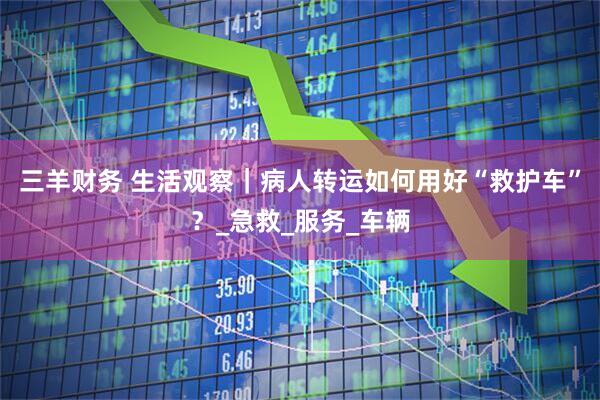 三羊财务 生活观察｜病人转运如何用好“救护车”？_急救_服务_车辆