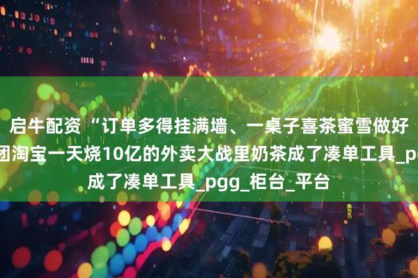 启牛配资 “订单多得挂满墙、一桌子喜茶蜜雪做好没人拿”，美团淘宝一天烧10亿的外卖大战里奶茶成了凑单工具_pgg_柜台_平台