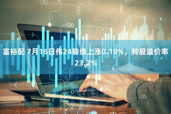 富裕配 7月16日伟24转债上涨0.19%，转股溢价率23.2%