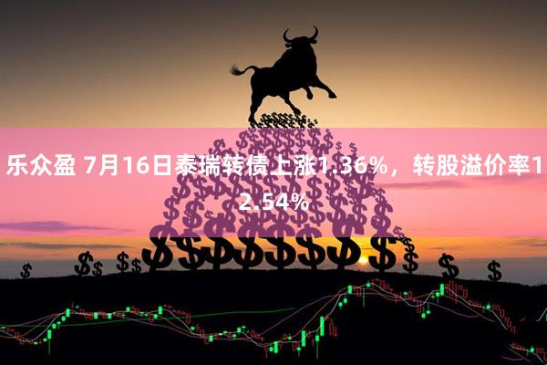 乐众盈 7月16日泰瑞转债上涨1.36%，转股溢价率12.54%