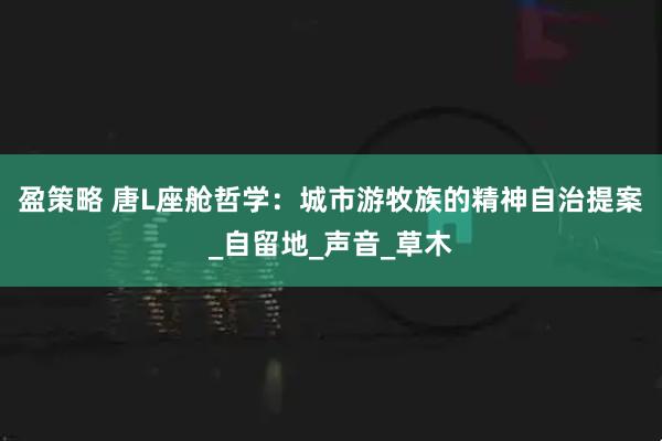 盈策略 唐L座舱哲学：城市游牧族的精神自治提案_自留地_声音_草木