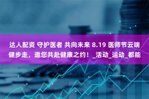 达人配资 守护医者 共向未来 8.19 医师节云端健步走，邀您共赴健康之约！_活动_运动_都能