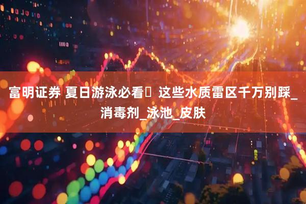 富明证券 夏日游泳必看️这些水质雷区千万别踩_消毒剂_泳池_皮肤