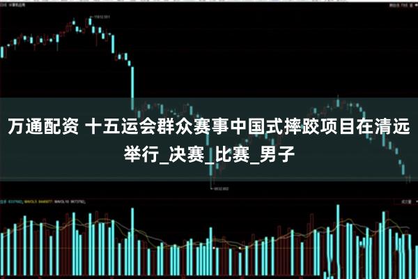 万通配资 十五运会群众赛事中国式摔跤项目在清远举行_决赛_比赛_男子