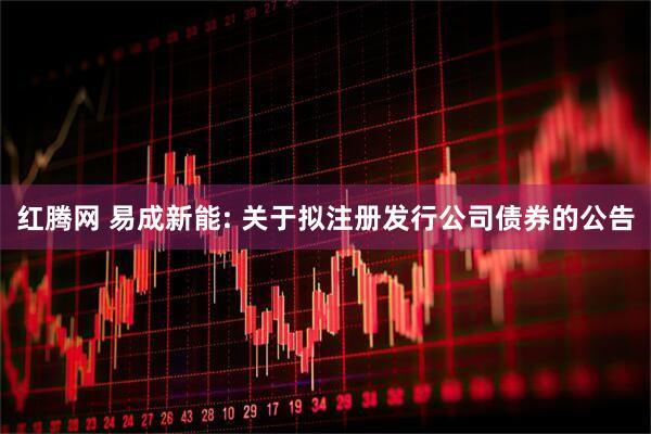 红腾网 易成新能: 关于拟注册发行公司债券的公告