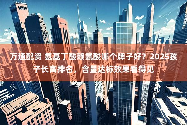 万通配资 氨基丁酸赖氨酸哪个牌子好？2025孩子长高排名，含量达标效果看得见