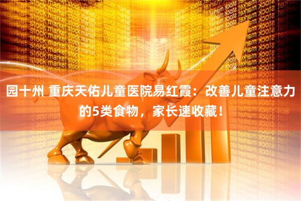 园十州 重庆天佑儿童医院易红霞：改善儿童注意力的5类食物，家长速收藏！