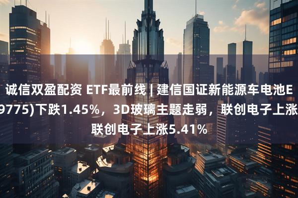 诚信双盈配资 ETF最前线 | 建信国证新能源车电池ETF(159775)下跌1.45%，3D玻璃主题走弱，联创电子上涨5.41%